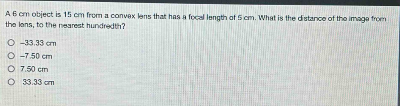 a 6 cm object is 15 cm from a convex lens that has a focal length of 5 cm. what is the distance of the image from the lens, to the nearest hundredth?\n-33.33 cm\n-7.50 cm\n7.50 cm\n33.33 cm