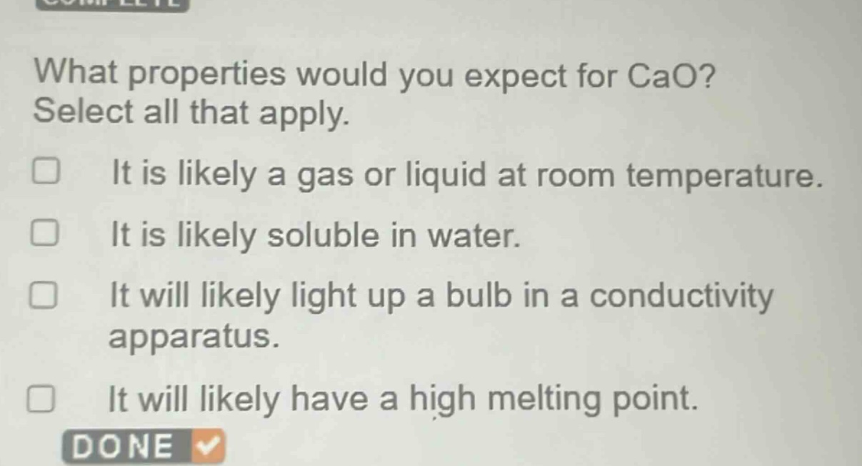 what properties would you expect for cao? select all that apply. it is likely a gas or liquid at room temperature. it is likely soluble in water. it will likely light up a bulb in a conductivity apparatus. it will likely have a high melting point.