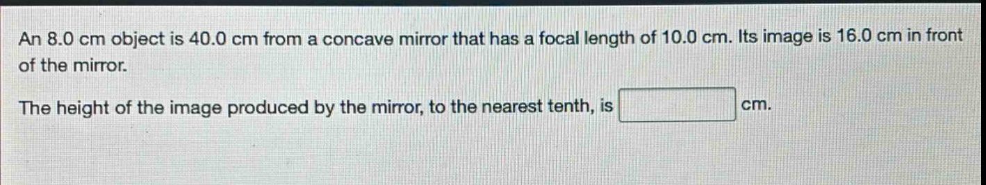 an 8.0 cm object is 40.0 cm from a concave mirror that has a focal length of 10.0 cm. its image is 16.0 cm in front of the mirror.\nthe height of the image produced by the mirror, to the nearest tenth, is cm.