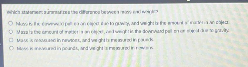 which statement summarizes the difference between mass and weight?\nmass is the downward pull on an object due to gravity, and weight is the amount of matter in an object.\nmass is the amount of matter in an object, and weight is the downward pull on an object due to gravity.\nmass is measured in newtons, and weight is measured in pounds.\nmass is measured in pounds, and weight is measured in newtons.