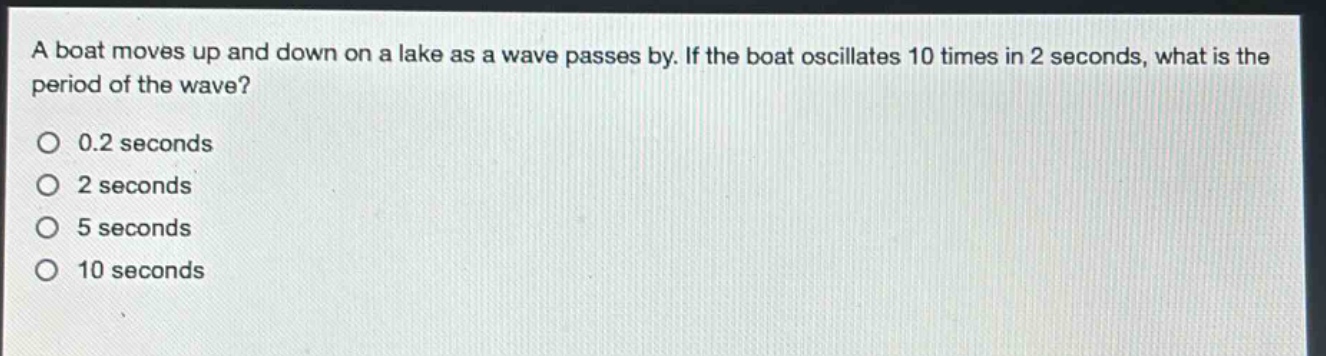 a boat moves up and down on a lake as a wave passes by. if the boat oscillates 10 times in 2 seconds, what is the period of the wave?\no 0.2 seconds\no 2 seconds\no 5 seconds\no 10 seconds