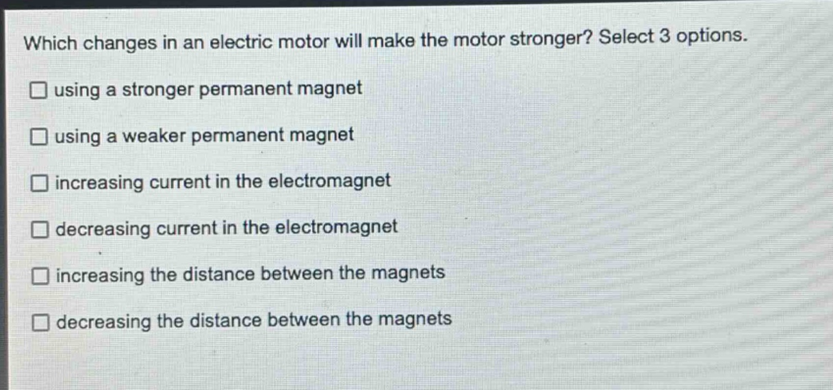 which changes in an electric motor will make the motor stronger? select 3 options. using a stronger permanent magnet using a weaker permanent magnet increasing current in the electromagnet decreasing current in the electromagnet increasing the distance between the magnets decreasing the distance between the magnets
