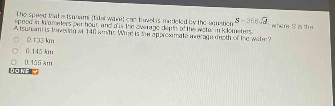 the speed that a tsunami (tidal wave) can travel is modeled by the equation $s = 356sqrt{d}$, where $s$ is the speed in kilometers per hour, and $d$ is the average depth of the water in kilometers. a tsunami is traveling at 140 km/hr. what is the approximate average depth of the water?\n0.133 km\n0.145 km\n0.155 km\ndone