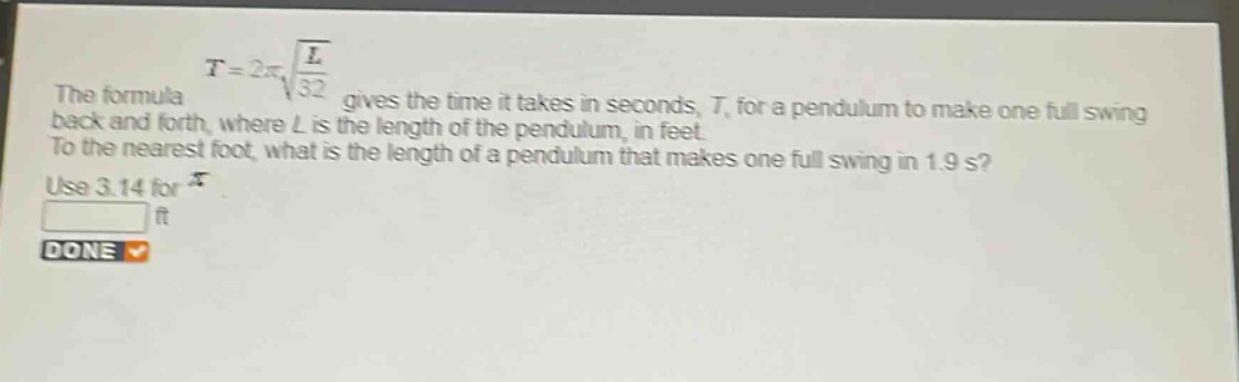 the formula $t = 2pisqrt{\frac{l}{32}}$ gives the time it takes in seconds, $t$, for a pendulum to make one full swing back and forth, where $l$ is the length of the pendulum, in feet. to the nearest foot, what is the length of a pendulum that makes one full swing in 1.9 s? use 3.14 for $pi$.