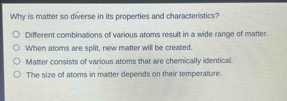 why is matter so diverse in its properties and characteristics?\n○ different combinations of various atoms result in a wide range of matter.\n○ when atoms are split, new matter will be created.\n○ matter consists of various atoms that are chemically identical.\n○ the size of atoms in matter depends on their temperature.