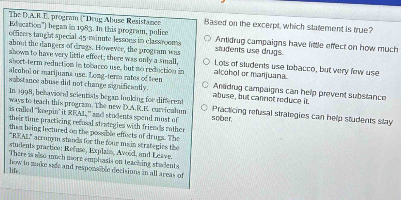 the d.a.r.e. program (\drug abuse resistance education\) began in 1983. in this program, police officers taught special 45 - minute lessons in classrooms about the dangers of drugs. however, the program was shown to have very little effect; there was only a small, short - term reduction in tobacco use, but no reduction in alcohol or marijuana use. long - term rates of teen substance abuse did not change significantly. in 1998, behavioral scientists began looking for different ways to teach this program. the new d.a.r.e. curriculum is called \keepin it real,\ and students spend most of their time practicing refusal strategies with friends rather than being lectured on the possible effects of drugs. the \real\ acronym stands for the four main strategies the students practice: refuse, explain, avoid, and leave. there is also much more emphasis on teaching students how to make safe and responsible decisions in all areas of life. based on the excerpt, which statement is true? antidrug campaigns have little effect on how much students use drugs. lots of students use tobacco, but very few use alcohol or marijuana. antidrug campaigns can help prevent substance abuse, but cannot reduce it. practicing refusal strategies can help students stay sober.