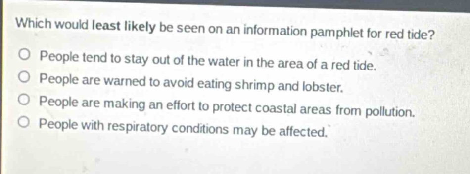 which would least likely be seen on an information pamphlet for red tide?\no people tend to stay out of the water in the area of a red tide.\no people are warned to avoid eating shrimp and lobster.\no people are making an effort to protect coastal areas from pollution.\no people with respiratory conditions may be affected.