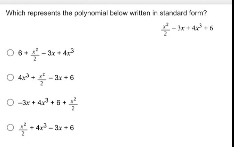 which represents the polynomial below written in standard form?\n$\frac{x^{2}}{2}-3x + 4x^{3}+6$\n$6+\frac{x^{2}}{2}-3x + 4x^{3}$\n$4x^{3}+\frac{x^{2}}{2}-3x + 6$\n$-3x + 4x^{3}+6+\frac{x^{2}}{2}$\n$\frac{x^{2}}{2}+4x^{3}-3x + 6$