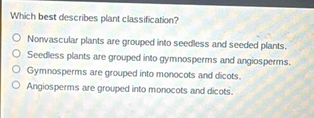 which best describes plant classification?\nnonvascular plants are grouped into seedless and seeded plants.\nseedless plants are grouped into gymnosperms and angiosperms.\ngymnosperms are grouped into monocots and dicots.\nangiosperms are grouped into monocots and dicots.