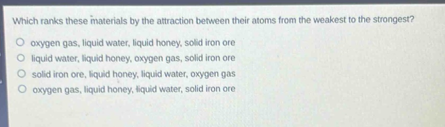 which ranks these materials by the attraction between their atoms from the weakest to the strongest?\noxygen gas, liquid water, liquid honey, solid iron ore\nliquid water, liquid honey, oxygen gas, solid iron ore\nsolid iron ore, liquid honey, liquid water, oxygen gas\noxygen gas, liquid honey, liquid water, solid iron ore