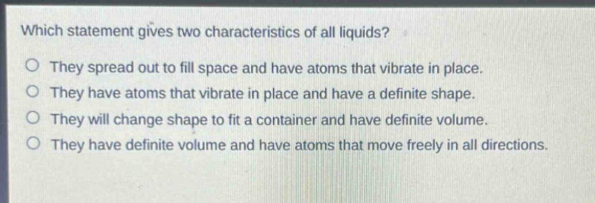 which statement gives two characteristics of all liquids?\no they spread out to fill space and have atoms that vibrate in place.\no they have atoms that vibrate in place and have a definite shape.\no they will change shape to fit a container and have definite volume.\no they have definite volume and have atoms that move freely in all directions.