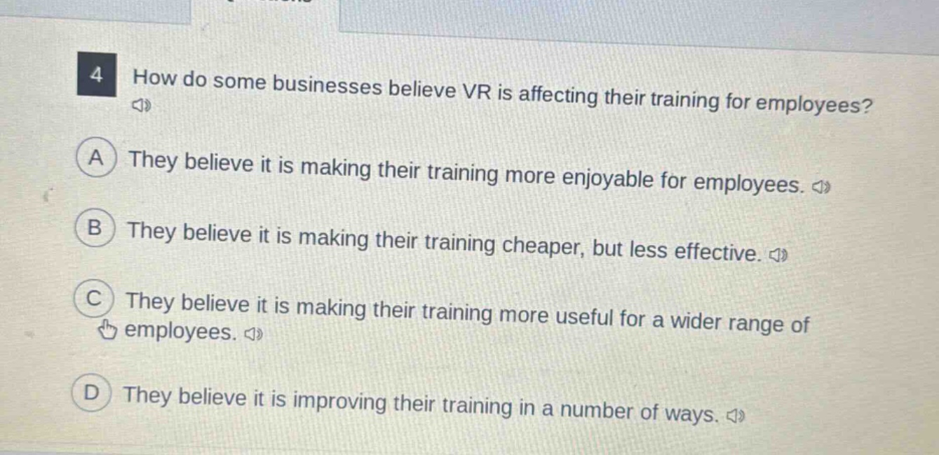4 how do some businesses believe vr is affecting their training for employees?\na they believe it is making their training more enjoyable for employees.\n b they believe it is making their training cheaper, but less effective.\n c they believe it is making their training more useful for a wider range of employees.\n d they believe it is improving their training in a number of ways.