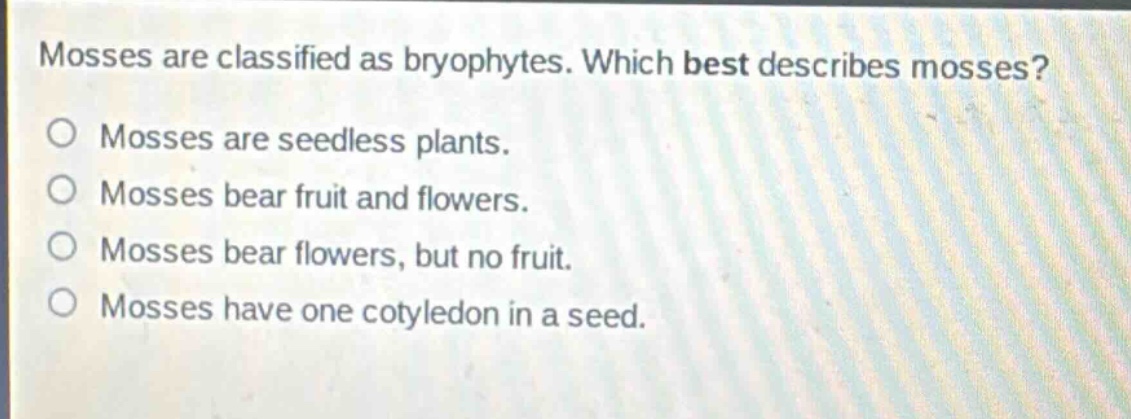 mosses are classified as bryophytes. which best describes mosses?\nmosses are seedless plants.\nmosses bear fruit and flowers.\nmosses bear flowers, but no fruit.\nmosses have one cotyledon in a seed.