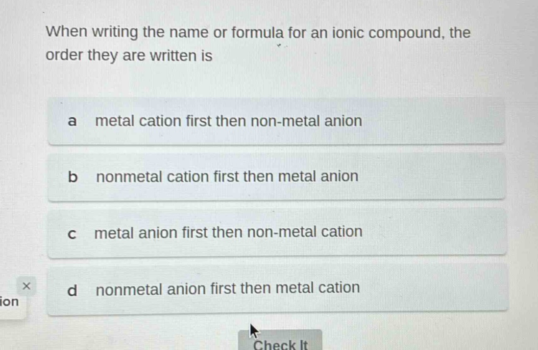 when writing the name or formula for an ionic compound, the order they are written is\na metal cation first then non - metal anion\nb nonmetal cation first then metal anion\nc metal anion first then non - metal cation\nd nonmetal anion first then metal cation