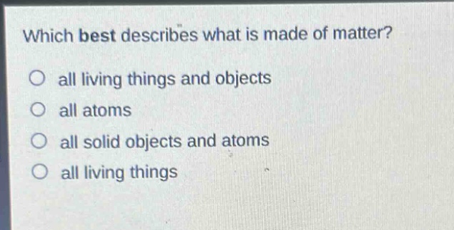 which best describes what is made of matter?\no all living things and objects\no all atoms\no all solid objects and atoms\no all living things