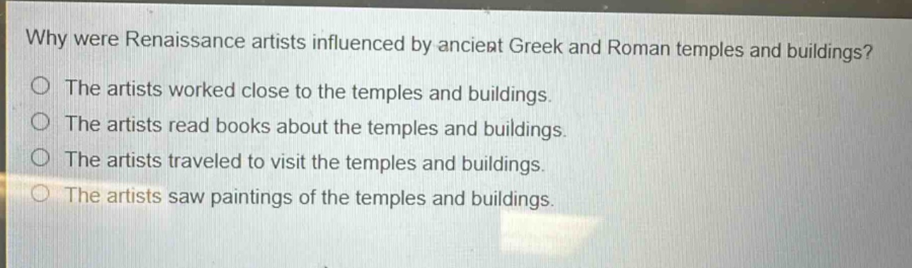 why were renaissance artists influenced by ancient greek and roman temples and buildings?\nthe artists worked close to the temples and buildings.\nthe artists read books about the temples and buildings.\nthe artists traveled to visit the temples and buildings.\nthe artists saw paintings of the temples and buildings.