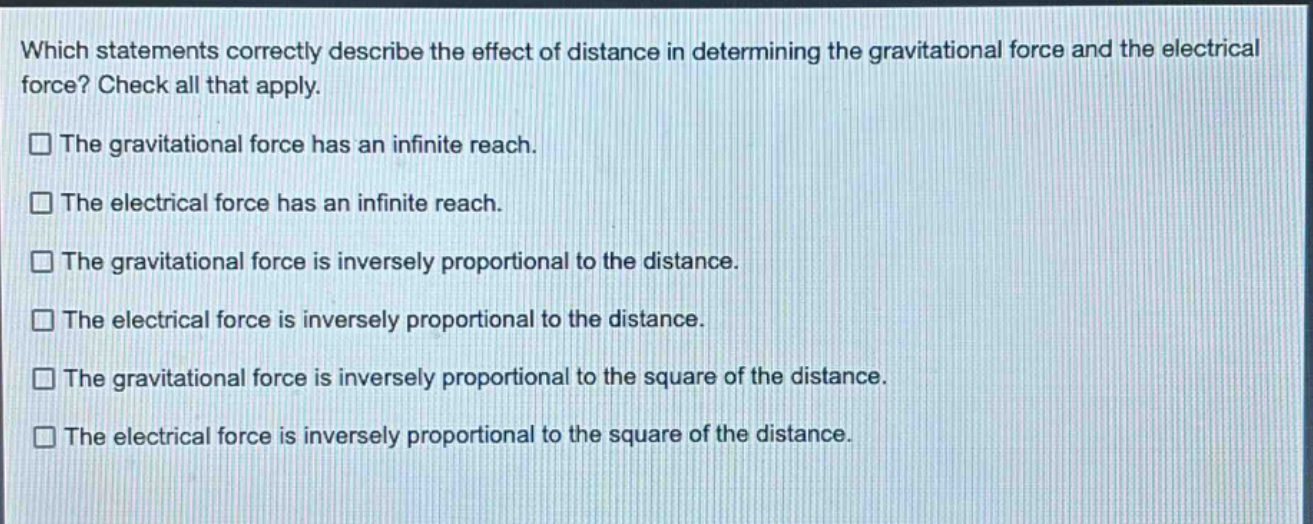 which statements correctly describe the effect of distance in determining the gravitational force and the electrical force? check all that apply.\nthe gravitational force has an infinite reach.\nthe electrical force has an infinite reach.\nthe gravitational force is inversely proportional to the distance.\nthe electrical force is inversely proportional to the distance.\nthe gravitational force is inversely proportional to the square of the distance.\nthe electrical force is inversely proportional to the square of the distance.