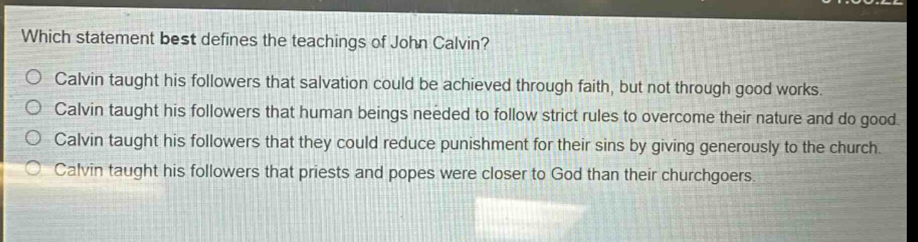 which statement best defines the teachings of john calvin?\ncalvin taught his followers that salvation could be achieved through faith, but not through good works.\ncalvin taught his followers that human beings needed to follow strict rules to overcome their nature and do good.\ncalvin taught his followers that they could reduce punishment for their sins by giving generously to the church.\ncalvin taught his followers that priests and popes were closer to god than their churchgoers.