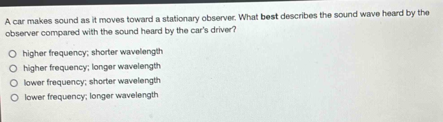 a car makes sound as it moves toward a stationary observer. what best describes the sound wave heard by the observer compared with the sound heard by the cars driver?\no higher frequency; shorter wavelength\no higher frequency; longer wavelength\no lower frequency; shorter wavelength\no lower frequency; longer wavelength