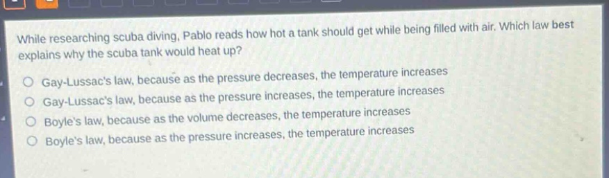 while researching scuba diving, pablo reads how hot a tank should get while being filled with air. which law best explains why the scuba tank would heat up?\ngay - lussacs law, because as the pressure decreases, the temperature increases\ngay - lussacs law, because as the pressure increases, the temperature increases\nboyles law, because as the volume decreases, the temperature increases\nboyles law, because as the pressure increases, the temperature increases