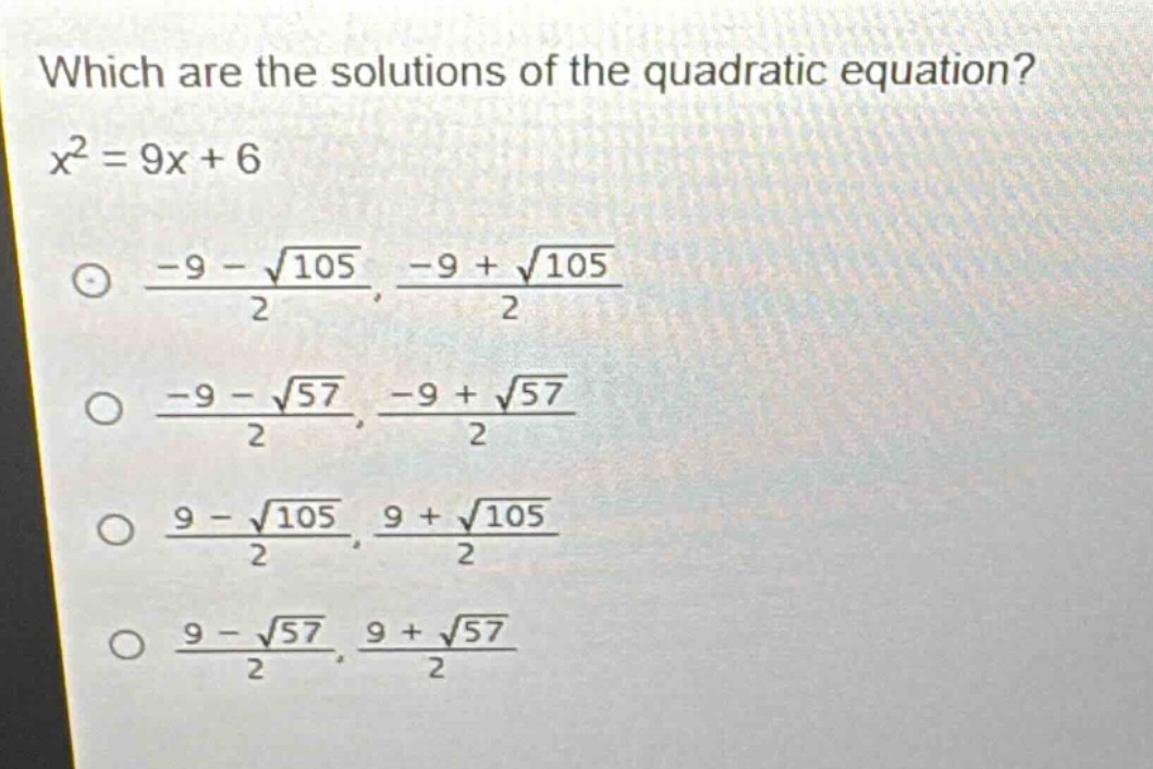 which are the solutions of the quadratic equation?\n$x^{2}=9x + 6$\n$\frac{-9-sqrt{105}}{2},\frac{-9+sqrt{105}}{2}$\n$\frac{-9-sqrt{57}}{2},\frac{-9+sqrt{57}}{2}$\n$\frac{9-sqrt{105}}{2},\frac{9+sqrt{105}}{2}$\n$\frac{9-sqrt{57}}{2},\frac{9+sqrt{57}}{2}$