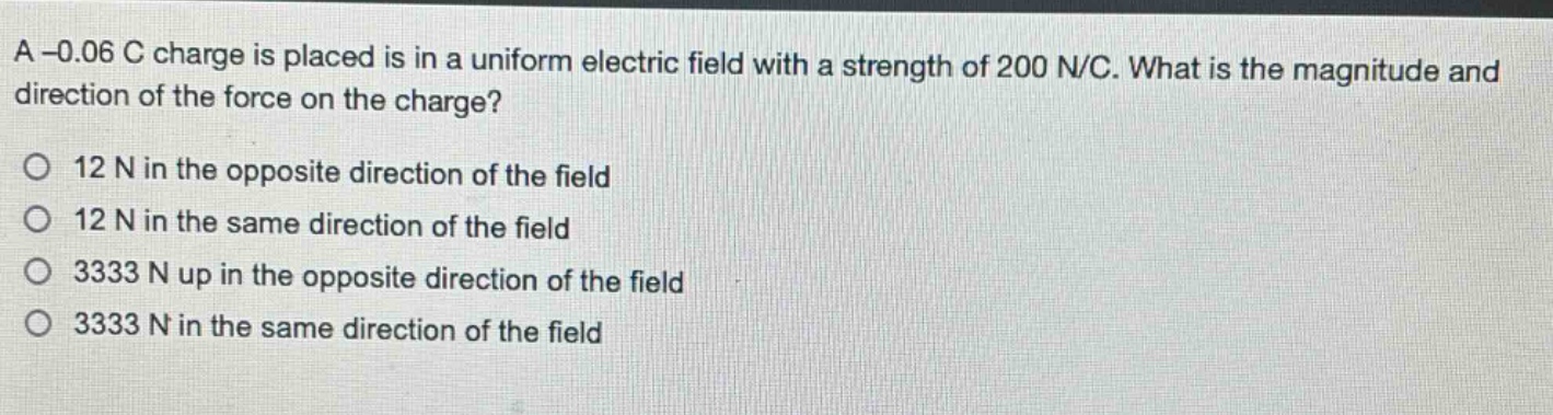 a -0.06 c charge is placed is in a uniform electric field with a strength of 200 n/c. what is the magnitude and direction of the force on the charge?\no 12 n in the opposite direction of the field\no 12 n in the same direction of the field\no 3333 n up in the opposite direction of the field\no 3333 n in the same direction of the field