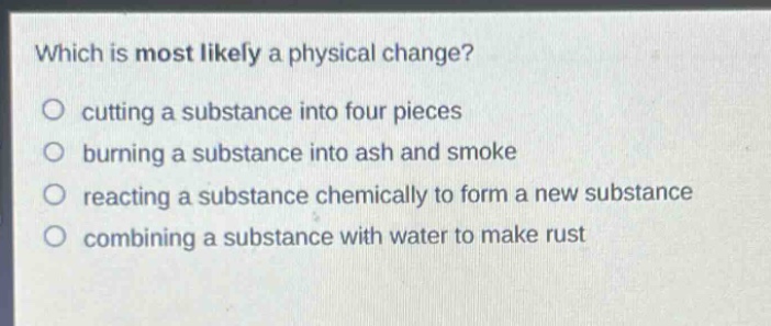 which is most likely a physical change?\no cutting a substance into four pieces\no burning a substance into ash and smoke\no reacting a substance chemically to form a new substance\no combining a substance with water to make rust