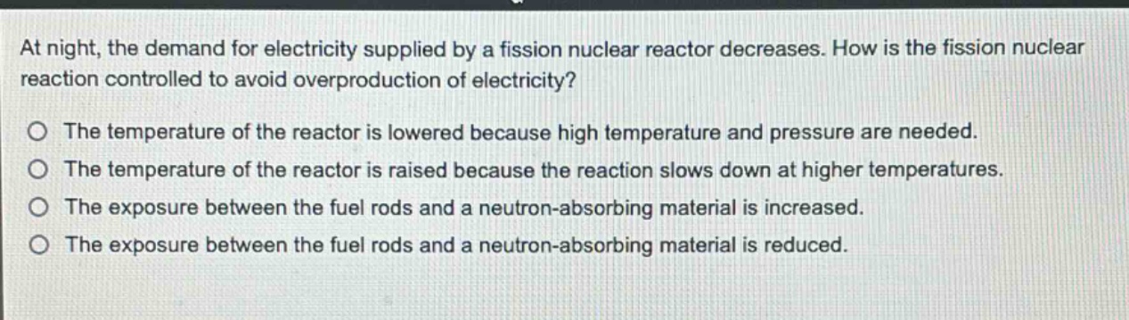 at night, the demand for electricity supplied by a fission nuclear reactor decreases. how is the fission nuclear reaction controlled to avoid overproduction of electricity?\no the temperature of the reactor is lowered because high temperature and pressure are needed.\no the temperature of the reactor is raised because the reaction slows down at higher temperatures.\no the exposure between the fuel rods and a neutron - absorbing material is increased.\no the exposure between the fuel rods and a neutron - absorbing material is reduced.