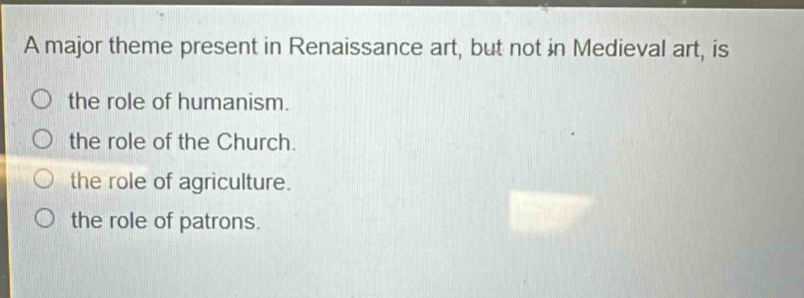 a major theme present in renaissance art, but not in medieval art, is\n○ the role of humanism.\n○ the role of the church.\n○ the role of agriculture.\n○ the role of patrons.