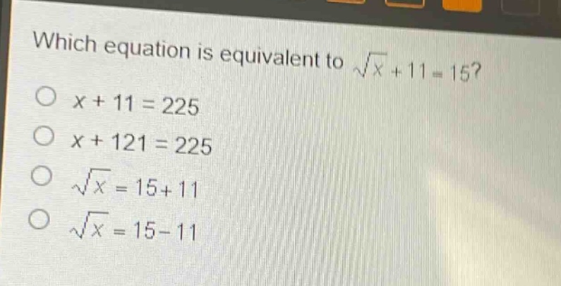 which equation is equivalent to $sqrt{x}+11 = 15$?\n$x + 11 = 225$\n$x + 121 = 225$\n$sqrt{x}=15 + 11$\n$sqrt{x}=15 - 11$