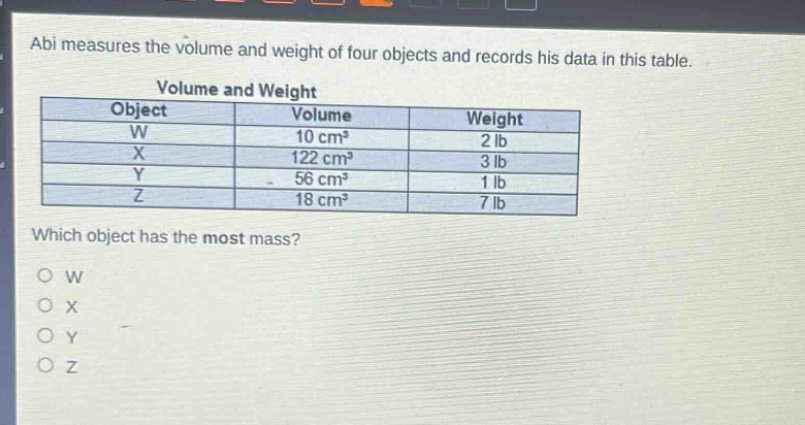 abi measures the volume and weight of four objects and records his data in this table.\nvolume and weight\n|object|volume|weight|\n|----|----|----|\n|w|10 cm³|2 lb|\n|x|122 cm³|3 lb|\n|y|56 cm³|1 lb|\n|z|18 cm³|7 lb|\nwhich object has the most mass?\no w\no x\no y\no z