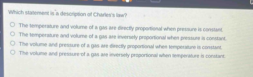 which statement is a description of charless law?\nthe temperature and volume of a gas are directly proportional when pressure is constant.\nthe temperature and volume of a gas are inversely proportional when pressure is constant.\nthe volume and pressure of a gas are directly proportional when temperature is constant.\nthe volume and pressure of a gas are inversely proportional when temperature is constant.
