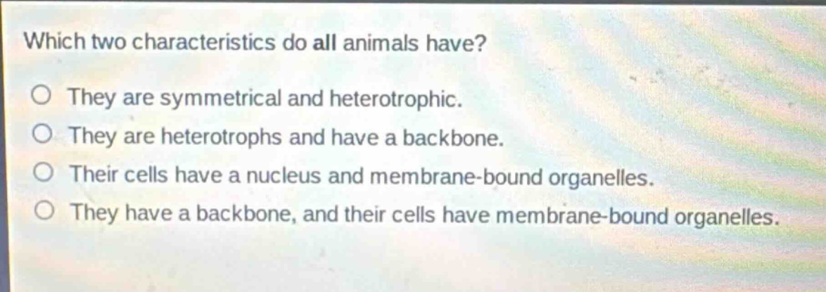 which two characteristics do all animals have?\no they are symmetrical and heterotrophic.\no they are heterotrophs and have a backbone.\no their cells have a nucleus and membrane - bound organelles.\no they have a backbone, and their cells have membrane - bound organelles.