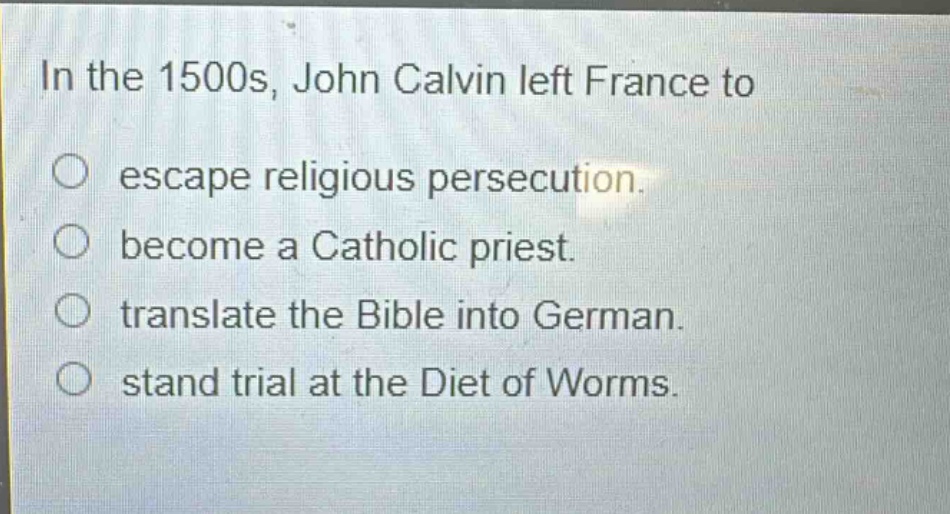 in the 1500s, john calvin left france to\n○ escape religious persecution.\n○ become a catholic priest.\n○ translate the bible into german.\n○ stand trial at the diet of worms.