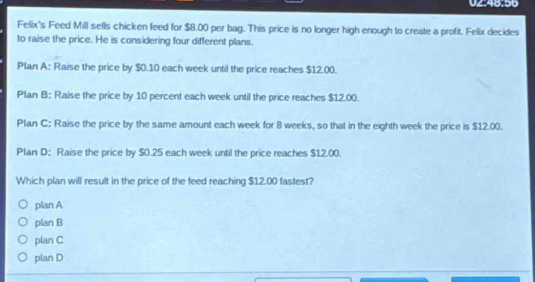 felixs feed mill sells chicken feed for $8.00 per bag. this price is no longer high enough to create a profit. felix decides to raise the price. he is considering four different plans.\nplan a: raise the price by $0.10 each week until the price reaches $12.00.\nplan b: raise the price by 10 percent each week until the price reaches $12.00.\nplan c: raise the price by the same amount each week for 8 weeks, so that in the eighth week the price is $12.00.\nplan d: raise the price by $0.25 each week until the price reaches $12.00.\nwhich plan will result in the price of the feed reaching $12.00 fastest?\no plan a\no plan b\no plan c\no plan d