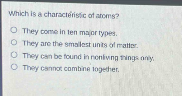 which is a characteristic of atoms?\no they come in ten major types.\no they are the smallest units of matter.\no they can be found in nonliving things only.\no they cannot combine together.