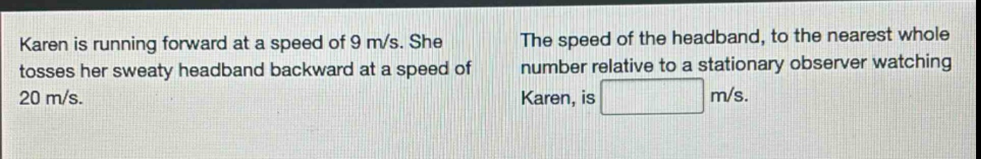 karen is running forward at a speed of 9 m/s. she tosses her sweaty headband backward at a speed of 20 m/s. the speed of the headband, to the nearest whole number relative to a stationary observer watching karen, is m/s.