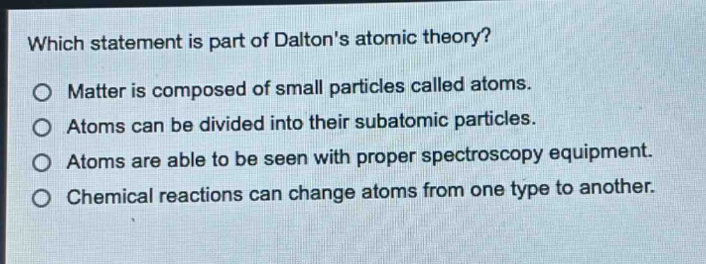which statement is part of daltons atomic theory?\no matter is composed of small particles called atoms.\no atoms can be divided into their subatomic particles.\no atoms are able to be seen with proper spectroscopy equipment.\no chemical reactions can change atoms from one type to another.