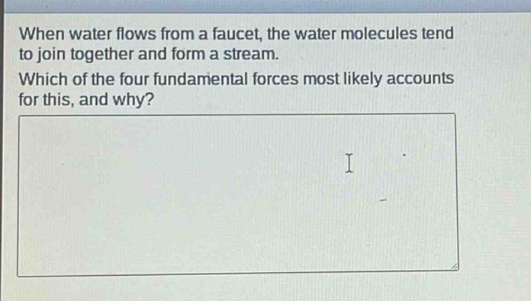 when water flows from a faucet, the water molecules tend to join together and form a stream. which of the four fundamental forces most likely accounts for this, and why?