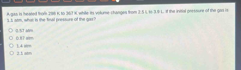 a gas is heated from 298 k to 367 k while its volume changes from 2.5 l to 3.9 l. if the initial pressure of the gas is 1.1 atm, what is the final pressure of the gas?\n0.57 atm\n0.87 atm\n1.4 atm\n2.1 atm