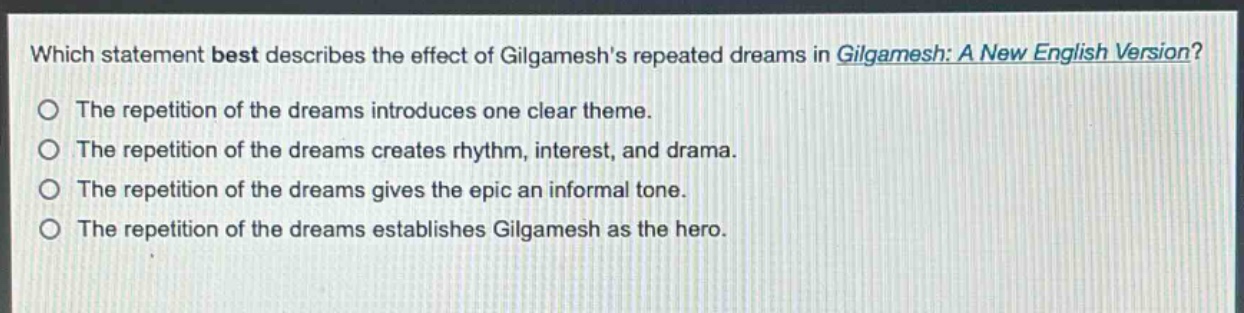which statement best describes the effect of gilgameshs repeated dreams in gilgamesh: a new english version?\nthe repetition of the dreams introduces one clear theme.\nthe repetition of the dreams creates rhythm, interest, and drama.\nthe repetition of the dreams gives the epic an informal tone.\nthe repetition of the dreams establishes gilgamesh as the hero.