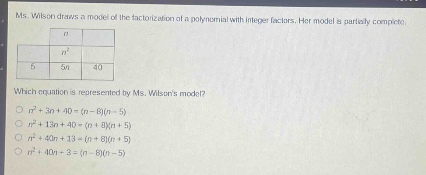 ms. wilson draws a model of the factorization of a polynomial with integer factors. her model is partially complete.\nwhich equation is represented by ms. wilsons model?\n$n^{2}+3n + 40=(n - 8)(n - 5)$\n$n^{2}+13n + 40=(n + 8)(n + 5)$\n$n^{2}+40n + 13=(n + 8)(n + 5)$\n$n^{2}+40n + 3=(n - 8)(n - 5)$