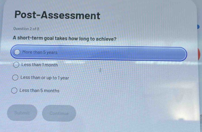 post - assessment\nquestion 2 of 8\na short - term goal takes how long to achieve?\nmore than 5 years\nless than 1 month\nless than or up to 1 year\nless than 5 months