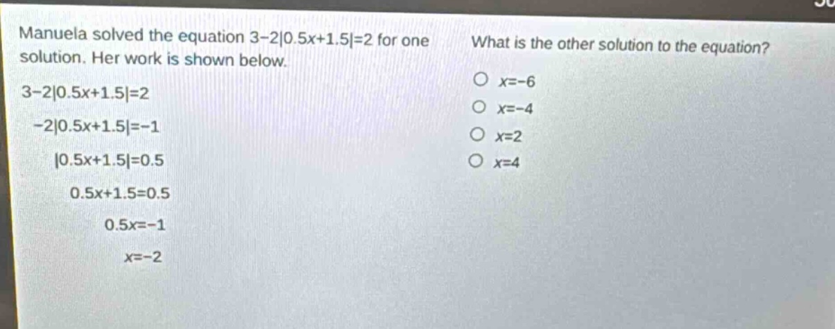 manuela solved the equation 3 - 2|0.5x + 1.5| = 2 for one solution. her work is shown below.\n3 - 2|0.5x + 1.5| = 2\n-2|0.5x + 1.5| = -1\n|0.5x + 1.5| = 0.5\n0.5x + 1.5 = 0.5\n0.5x = -1\nx = -2\nwhat is the other solution to the equation?\no x = -6\no x = -4\no x = 2\no x = 4