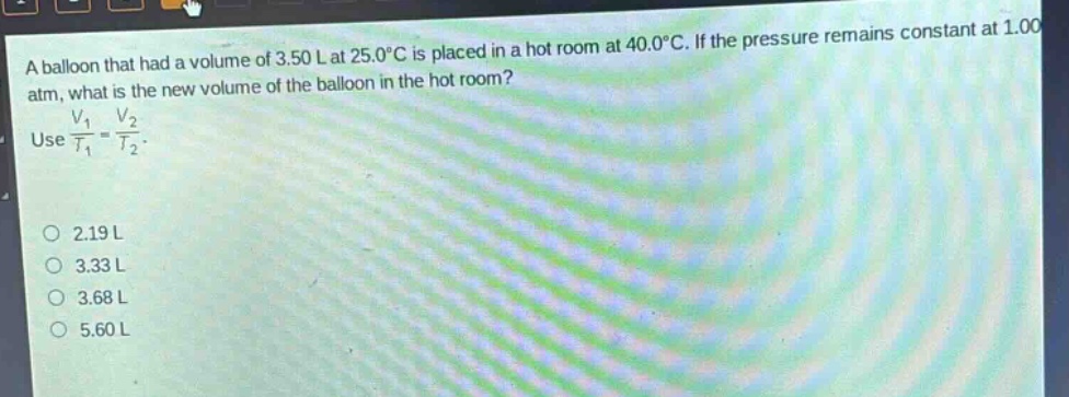 a balloon that had a volume of 3.50 l at 25.0°c is placed in a hot room at 40.0°c. if the pressure remains constant at 1.00 atm, what is the new volume of the balloon in the hot room? use $\frac{v_1}{t_1}=\frac{v_2}{t_2}$. 2.19 l 3.33 l 3.68 l 5.60 l