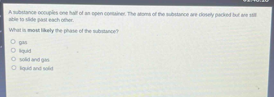 a substance occupies one - half of an open container. the atoms of the substance are closely packed but are still able to slide past each other. what is most likely the phase of the substance? gas liquid solid and gas liquid and solid