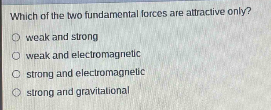 which of the two fundamental forces are attractive only?\no weak and strong\no weak and electromagnetic\no strong and electromagnetic\no strong and gravitational