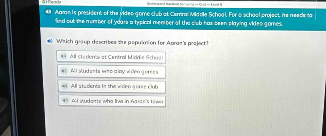 aaron is president of the video game club at central middle school. for a school project, he needs to find out the number of years a typical member of the club has been playing video games. which group describes the population for aarons project? all students at central middle school all students who play video games all students in the video game club all students who live in aarons town