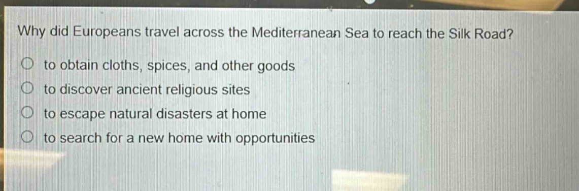 why did europeans travel across the mediterranean sea to reach the silk road?\n to obtain cloths, spices, and other goods\n to discover ancient religious sites\n to escape natural disasters at home\n to search for a new home with opportunities