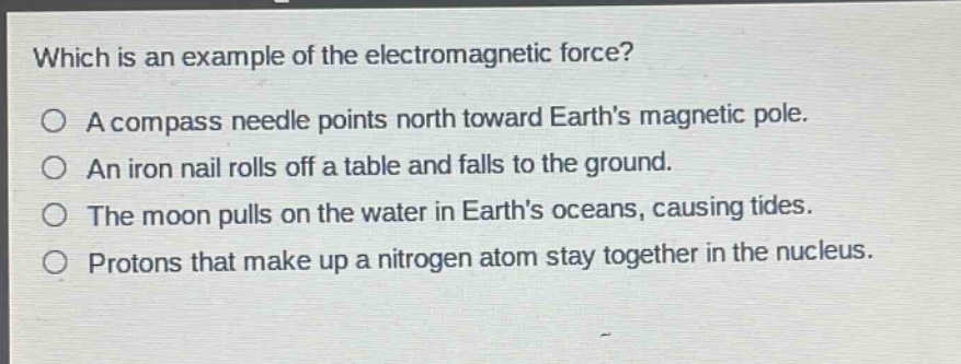 which is an example of the electromagnetic force?\na compass needle points north toward earth’s magnetic pole.\nan iron nail rolls off a table and falls to the ground.\nthe moon pulls on the water in earth’s oceans, causing tides.\nprotons that make up a nitrogen atom stay together in the nucleus.